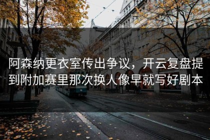 阿森纳更衣室传出争议，开云复盘提到附加赛里那次换人像早就写好剧本