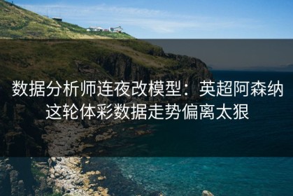 数据分析师连夜改模型：英超阿森纳这轮体彩数据走势偏离太狠