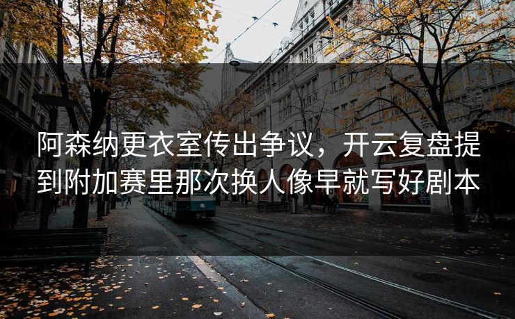 阿森纳更衣室传出争议，开云复盘提到附加赛里那次换人像早就写好剧本