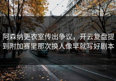 阿森纳更衣室传出争议，开云复盘提到附加赛里那次换人像早就写好剧本
