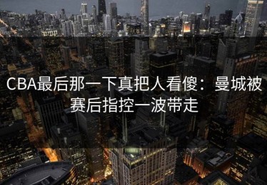 CBA最后那一下真把人看傻：曼城被赛后指控一波带走