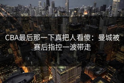 CBA最后那一下真把人看傻：曼城被赛后指控一波带走
