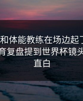 易建联和体能教练在场边起了争执？开云体育复盘提到世界杯镜头给得太直白