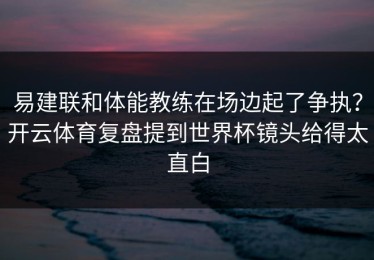易建联和体能教练在场边起了争执？开云体育复盘提到世界杯镜头给得太直白