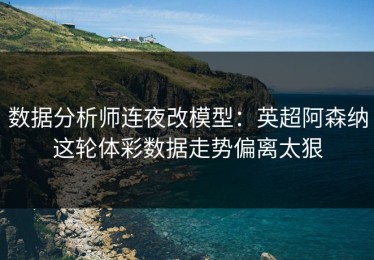 数据分析师连夜改模型：英超阿森纳这轮体彩数据走势偏离太狠
