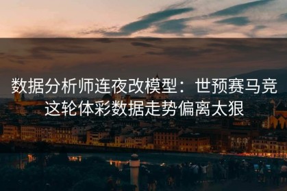数据分析师连夜改模型：世预赛马竞这轮体彩数据走势偏离太狠