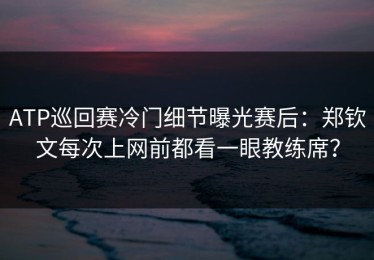 ATP巡回赛冷门细节曝光赛后：郑钦文每次上网前都看一眼教练席？