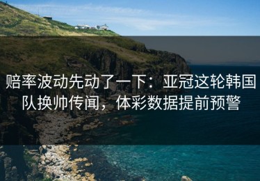 赔率波动先动了一下：亚冠这轮韩国队换帅传闻，体彩数据提前预警