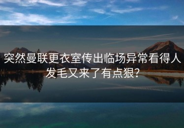 突然曼联更衣室传出临场异常看得人发毛又来了有点狠？