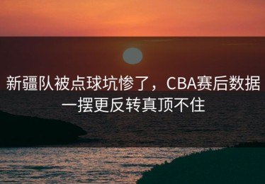 新疆队被点球坑惨了，CBA赛后数据一摆更反转真顶不住