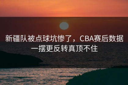 新疆队被点球坑惨了，CBA赛后数据一摆更反转真顶不住