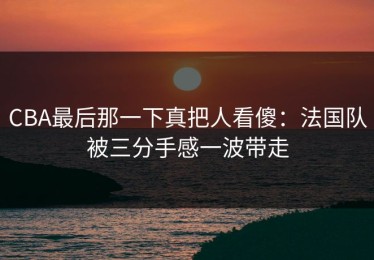 CBA最后那一下真把人看傻：法国队被三分手感一波带走