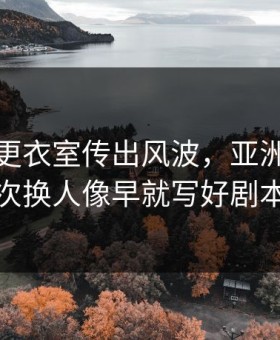 新疆队更衣室传出风波，亚洲杯里那次换人像早就写好剧本