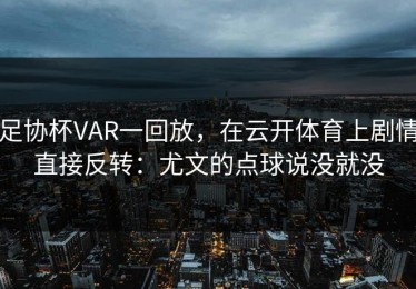 足协杯VAR一回放，在云开体育上剧情直接反转：尤文的点球说没就没