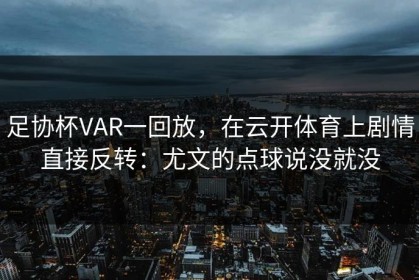 足协杯VAR一回放，在云开体育上剧情直接反转：尤文的点球说没就没