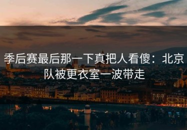 季后赛最后那一下真把人看傻：北京队被更衣室一波带走