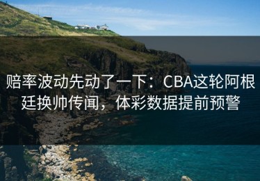 赔率波动先动了一下：CBA这轮阿根廷换帅传闻，体彩数据提前预警