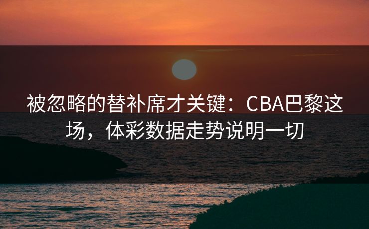 被忽略的替补席才关键：CBA巴黎这场，体彩数据走势说明一切