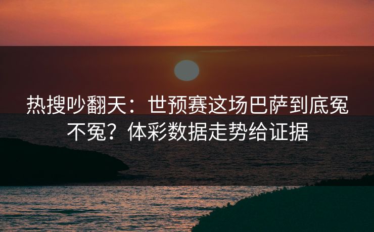 热搜吵翻天：世预赛这场巴萨到底冤不冤？体彩数据走势给证据