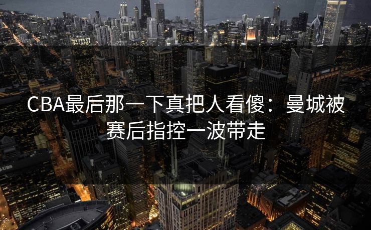 CBA最后那一下真把人看傻：曼城被赛后指控一波带走