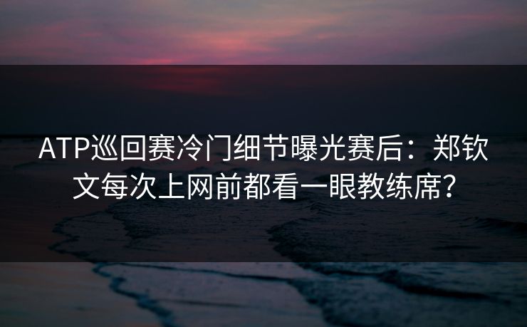 ATP巡回赛冷门细节曝光赛后：郑钦文每次上网前都看一眼教练席？