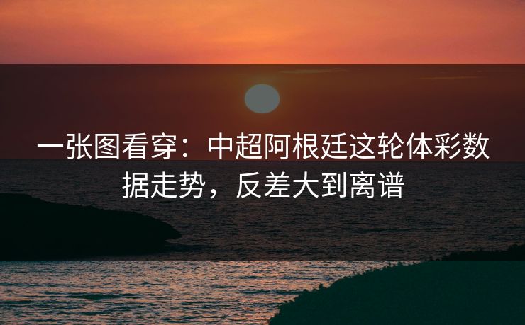 一张图看穿：中超阿根廷这轮体彩数据走势，反差大到离谱