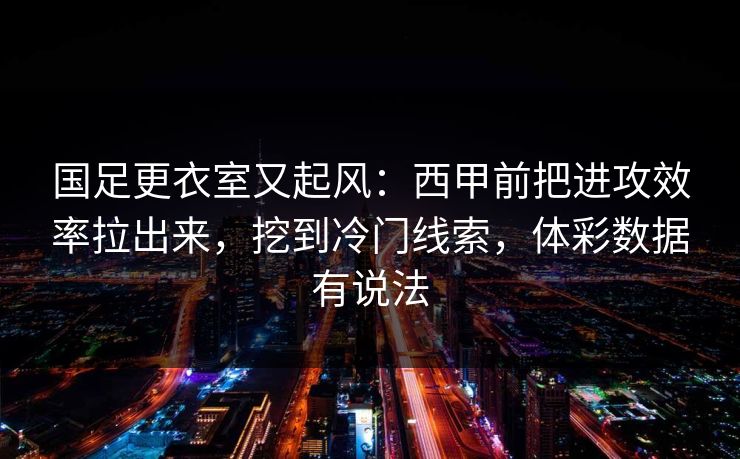 国足更衣室又起风：西甲前把进攻效率拉出来，挖到冷门线索，体彩数据有说法