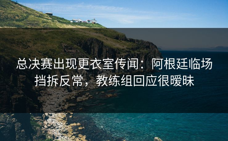 总决赛出现更衣室传闻：阿根廷临场挡拆反常，教练组回应很暧昧