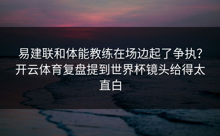 易建联和体能教练在场边起了争执？开云体育复盘提到世界杯镜头给得太直白