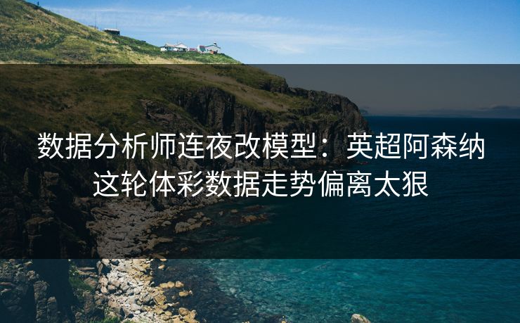 数据分析师连夜改模型:英超阿森纳这轮体彩数据走势偏离太狠 数据分析师连夜改模型:英超阿森纳这轮体彩数据走势偏离太狠
